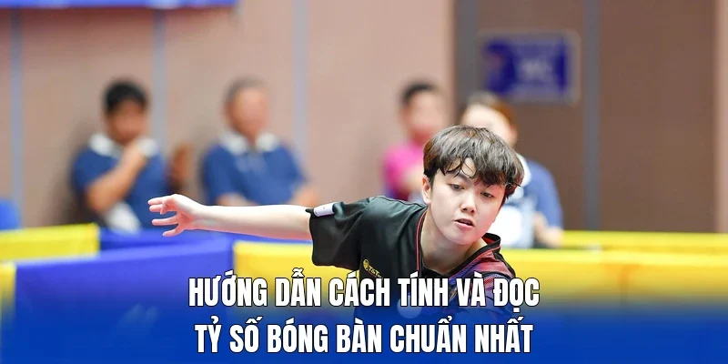 Hướng dẫn cách tính và đọc  tỷ số bóng bàn chuẩn nhất